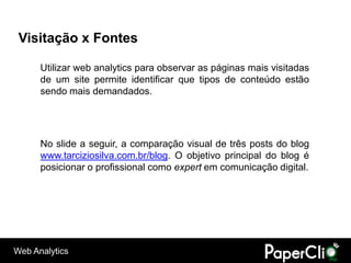 Visitação x Fontes

      Utilizar web analytics para observar as páginas mais visitadas
      de um site permite identificar que tipos de conteúdo estão
      sendo mais demandados.




      No slide a seguir, a comparação visual de três posts do blog
      www.tarciziosilva.com.br/blog. O objetivo principal do blog é
      posicionar o profissional como expert em comunicação digital.




Web Analytics
 