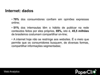 Internet: dados

      • 70% dos consumidores confiam em opiniões expressas
      online;
      • 51% dos internautas têm o hábito de publicar na rede
      conteúdos feitos por eles próprios, 69%, isto é, 45,5 milhões
      de brasileiros costumam compartilhar on-line;
      • A internet hoje não se restringe aos websites. É o meio que
      permite que os consumidores busquem, de diversas formas,
      compartilhar informações segmentadas;




Web Analytics
 