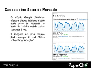 Dados sobre Setor de Mercado

      O próprio Google Analytics
      oferece dados básicos sobre
      cada setor de mercado, a
      partir da média obtida pelos
      seus usuários.
      A imagem ao lado mostra
      dados comparativos de “Sites
      sobre Programação”.




Web Analytics
 