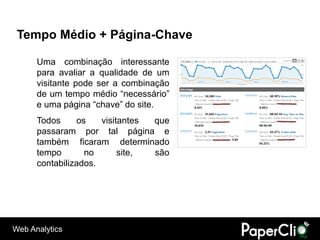 Tempo Médio + Página-Chave

      Uma combinação interessante
      para avaliar a qualidade de um
      visitante pode ser a combinação
      de um tempo médio “necessário”
      e uma página “chave” do site.
      Todos     os    visitantes que
      passaram por tal página e
      também ficaram determinado
      tempo       no       site, são
      contabilizados.




Web Analytics
 