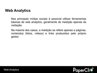 Web Analytics

      Nas principais mídias sociais é possível utilizar ferramentas
      básicas de web analytics, geralmente de medição apenas de
      visitação.
      Na maioria dos casos, a medição se refere apenas a páginas,
      conteúdos (fotos, vídeos) e links produzidos pelo próprio
      gestor.




Web Analytics
 