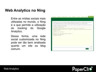 Web Analytics no Ning

      Entre as mídias sociais mais
      utilizadas no mundo, o Ning
      é a que permite a utilização
      do tracking do Google
      Analytics.
      Dessa forma, uma rede
      social customizada no Ning
      pode ser tão bem analisada
      quanto um site ou blog
      comum.




Web Analytics
 