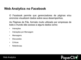 Web Analytics no Facebook

      O Facebook permite que gerenciadores de páginas e/ou
      anúncios visualizem dados sobre seus desempenhos.
      As Páginas de Fãs, formato muito utilizado por empresas de
      todo o mundo dão acesso a alguns dados como:
      •   Interações
      •   Interações por Mensagem
      •   Mensagens
      •   Discussões
      •   Críticas
      •   Referências




Web Analytics
 