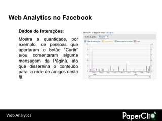 Web Analytics no Facebook

      Dados de Interações:
      Mostra a quantidade, por
      exemplo, de pessoas que
      apertaram o botão “Curtir”
      e/ou comentaram alguma
      mensagem da Página, ato
      que dissemina o conteúdo
      para a rede de amigos deste
      fã.




Web Analytics
 