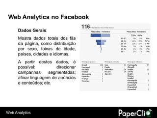 Web Analytics no Facebook

      Dados Gerais:
      Mostra dados totais dos fãs
      da página, como distribuição
      por sexo, faixas de idade,
      países, cidades e idiomas.
      A partir destes dados, é
      possível:          direcionar
      campanhas      segmentadas;
      afinar linguagem de anúncios
      e conteúdos; etc.




Web Analytics
 