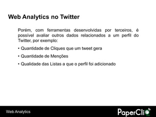 Web Analytics no Twitter

      Porém, com ferramentas desenvolvidas por terceiros, é
      possível avaliar outros dados relacionados a um perfil do
      Twitter, por exemplo:
      • Quantidade de Cliques que um tweet gera
      • Quantidade de Menções
      • Qualidade das Listas a que o perfil foi adicionado




Web Analytics
 
