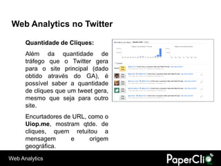 Web Analytics no Twitter

      Quantidade de Cliques:
      Além da quantidade de
      tráfego que o Twitter gera
      para o site principal (dado
      obtido através do GA), é
      possível saber a quantidade
      de cliques que um tweet gera,
      mesmo que seja para outro
      site.
      Encurtadores de URL, como o
      Uiop.me, mostram qtde. de
      cliques, quem retuitou a
      mensagem       e     origem
      geográfica.
Web Analytics
 