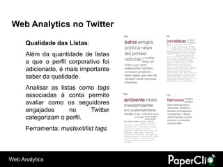 Web Analytics no Twitter

      Qualidade das Listas:
      Além da quantidade de listas
      a que o perfil corporativo foi
      adicionado, é mais importante
      saber da qualidade.
      Analisar as listas como tags
      associadas à conta permite
      avaliar como os seguidores
      engajados       no    Twitter
      categorizam o perfil.
      Ferramenta: mustexit/list tags



Web Analytics
 