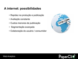 A internet: possibilidades

      • Rapidez na produção e publicação
      • Avaliação constante
      • Custos menores de publicação
      • Segmentação avançada
      • Colaboração do usuário / consumidor




Web Analytics
 
