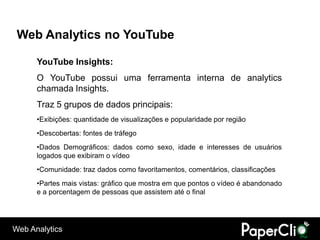 Web Analytics no YouTube

      YouTube Insights:
      O YouTube possui uma ferramenta interna de analytics
      chamada Insights.
      Traz 5 grupos de dados principais:
      •Exibições: quantidade de visualizações e popularidade por região
      •Descobertas: fontes de tráfego
      •Dados Demográficos: dados como sexo, idade e interesses de usuários
      logados que exibiram o vídeo
      •Comunidade: traz dados como favoritamentos, comentários, classificações
      •Partes mais vistas: gráfico que mostra em que pontos o vídeo é abandonado
      e a porcentagem de pessoas que assistem até o final




Web Analytics
 