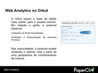 Web Analytics no Orkut

      O Orkut possui a base de dados
      mais „pobre‟ para o usuário comum.
      Em relação a perfis, é possível
      observar:
      •Visitantes do Perfil (Quantidade)
      •Exibições   e   Disseminação    de   Anúncios
      Promova



      Nas comunidades, é possível avaliar
      conteúdo e valores, mas a partir de
      uma perspectiva de monitoramento
      de marcas.



Web Analytics
 