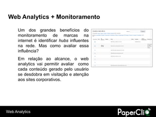 Web Analytics + Monitoramento

      Um dos grandes benefícios do
      monitoramento de marcas na
      internet é identificar hubs influentes
      na rede. Mas como avaliar essa
      influência?
      Em relação ao alcance, o web
      analytics vai permitir avaliar como
      cada conteúdo gerado pelo usuário
      se desdobra em visitação e atenção
      aos sites corporativos.




Web Analytics
 
