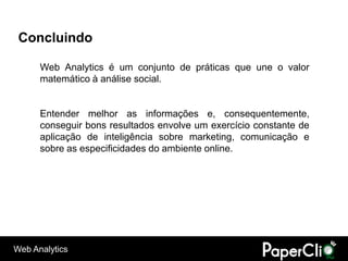 Concluindo

      Web Analytics é um conjunto de práticas que une o valor
      matemático à análise social.


      Entender melhor as informações e, consequentemente,
      conseguir bons resultados envolve um exercício constante de
      aplicação de inteligência sobre marketing, comunicação e
      sobre as especificidades do ambiente online.




Web Analytics
 