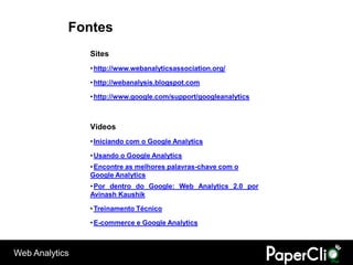 Fontes
                Sites
                • http://www.webanalyticsassociation.org/

                • http://webanalysis.blogspot.com

                • http://www.google.com/support/googleanalytics



                Vídeos
                • Iniciando com o Google Analytics

                • Usando o Google Analytics
                • Encontre as melhores palavras-chave com o
                Google Analytics
                • Por dentro do Google: Web Analytics 2.0 por
                Avinash Kaushik

                • Treinamento Técnico

                • E-commerce e Google Analytics



Web Analytics
 