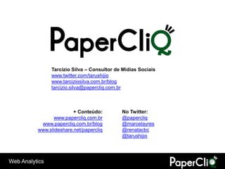 Tarcízio Silva – Consultor de Mídias Sociais
                www.twitter.com/tarushijio
                www.tarciziosilva.com.br/blog
                tarcizio.silva@papercliq.com.br



                         + Conteúdo:         No Twitter:
                www.papercliq.com.br         @papercliq
           www.papercliq.com.br/blog         @marcelayres
          www.slideshare.net/papercliq       @renatacbc
                                             @tarushijio




Web Analytics
 