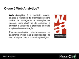 O que é Web Analytics?

      Web Analytics é a medição, coleta,
      análise e relatórios de informações sobre
      dados de navegação e interação na
      internet, com objetivos de entender e
      otimizar a utilização e produção de sites
      e ações de comunicação.
      Esta apresentação pretende mostrar um
      panorama inicial das possibilidades do
      web analytics para a comunicação digital.




Web Analytics
 