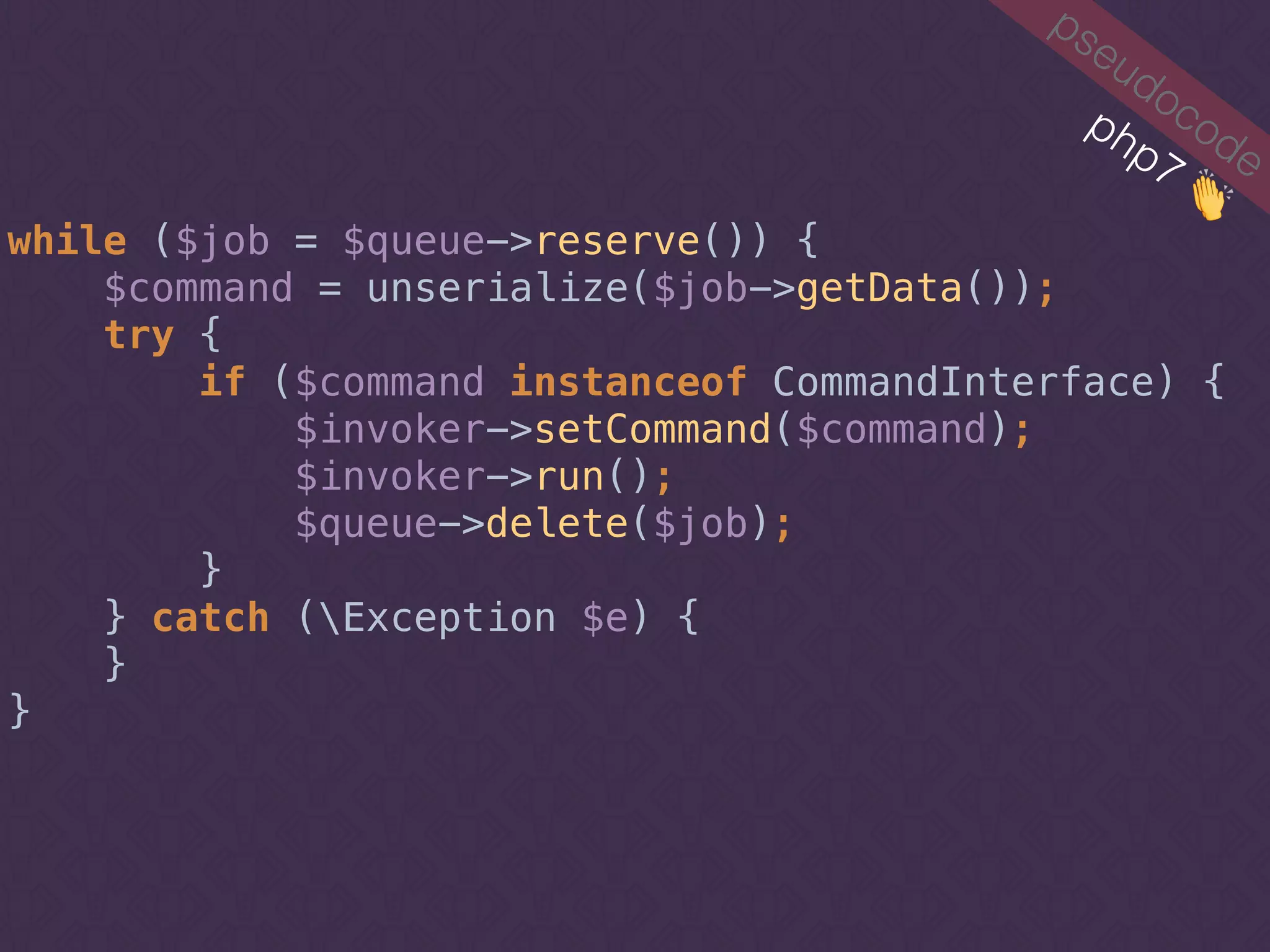 pseudocode
while ($job = $queue->reserve()) { 
$command = unserialize($job->getData());
try { 
if ($command instanceof CommandInterface) {
$invoker->setCommand($command); 
$invoker->run();
$queue->delete($job); 
}
} catch (Exception $e) { 
} 
}
php7 👏
 