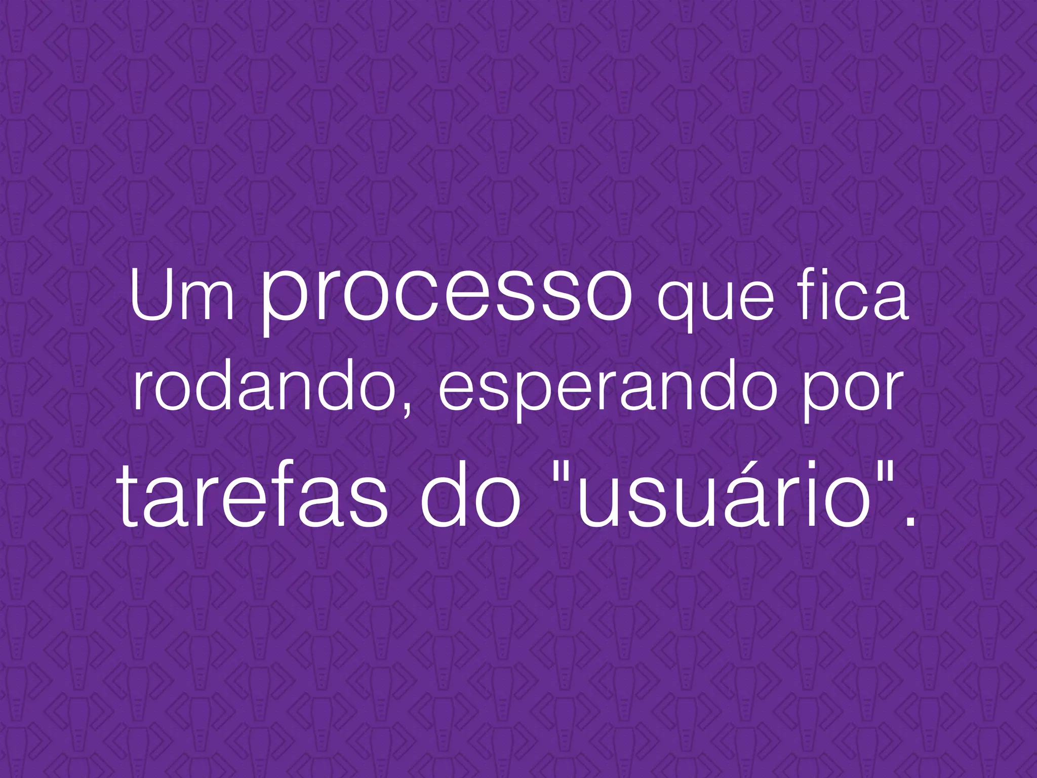 Um processo que ﬁca
rodando, esperando por
tarefas do "usuário".
 