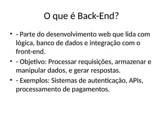 O que é Back-End?
• - Parte do desenvolvimento web que lida com
lógica, banco de dados e integração com o
front-end.
• - Objetivo: Processar requisições, armazenar e
manipular dados, e gerar respostas.
• - Exemplos: Sistemas de autenticação, APIs,
processamento de pagamentos.
 