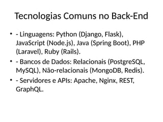 Tecnologias Comuns no Back-End
• - Linguagens: Python (Django, Flask),
JavaScript (Node.js), Java (Spring Boot), PHP
(Laravel), Ruby (Rails).
• - Bancos de Dados: Relacionais (PostgreSQL,
MySQL), Não-relacionais (MongoDB, Redis).
• - Servidores e APIs: Apache, Nginx, REST,
GraphQL.
 