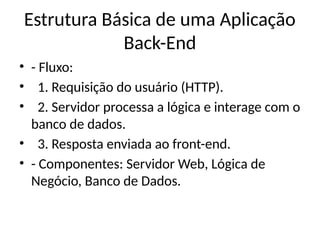 Estrutura Básica de uma Aplicação
Back-End
• - Fluxo:
• 1. Requisição do usuário (HTTP).
• 2. Servidor processa a lógica e interage com o
banco de dados.
• 3. Resposta enviada ao front-end.
• - Componentes: Servidor Web, Lógica de
Negócio, Banco de Dados.
 