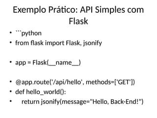 Exemplo Prático: API Simples com
Flask
• ```python
• from flask import Flask, jsonify
• app = Flask(__name__)
• @app.route('/api/hello', methods=['GET'])
• def hello_world():
• return jsonify(message="Hello, Back-End!")
 