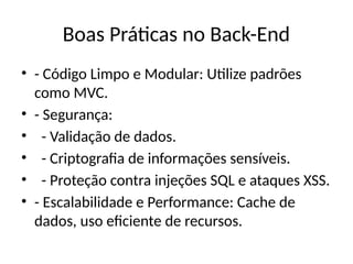 Boas Práticas no Back-End
• - Código Limpo e Modular: Utilize padrões
como MVC.
• - Segurança:
• - Validação de dados.
• - Criptografia de informações sensíveis.
• - Proteção contra injeções SQL e ataques XSS.
• - Escalabilidade e Performance: Cache de
dados, uso eficiente de recursos.
 