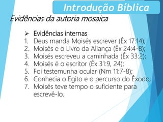 Evidências da autoria mosaica
 Evidências internas
1. Deus manda Moisés escrever (Êx 17:14);
2. Moisés e o Livro da Aliança (Êx 24:4-8);
3. Moisés escreveu a caminhada (Êx 33:2);
4. Moisés é o escritor (Êx 31:9, 24);
5. Foi testemunha ocular (Nm 11:7-8);
6. Conhecia o Egito e o percurso do Êxodo;
7. Moisés teve tempo o suficiente para
escrevê-lo.
Introdução Bíblica
 