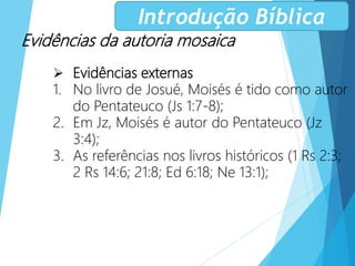 Evidências da autoria mosaica
 Evidências externas
1. No livro de Josué, Moisés é tido como autor
do Pentateuco (Js 1:7-8);
2. Em Jz, Moisés é autor do Pentateuco (Jz
3:4);
3. As referências nos livros históricos (1 Rs 2:3;
2 Rs 14:6; 21:8; Ed 6:18; Ne 13:1);
Introdução Bíblica
 