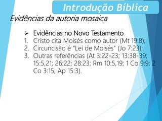 Evidências da autoria mosaica
 Evidências no Novo Testamento
1. Cristo cita Moisés como autor (Mt 19:8);
2. Circuncisão é “Lei de Moisés” (Jo 7:23);
3. Outras referências (At 3:22-23; 13:38-39;
15:5,21; 26:22; 28:23; Rm 10:5,19; 1 Co 9:9; 2
Co 3:15; Ap 15:3).
Introdução Bíblica
 
