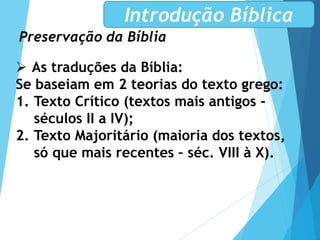 Preservação da Bíblia
Introdução Bíblica
 As traduções da Bíblia:
Se baseiam em 2 teorias do texto grego:
1. Texto Crítico (textos mais antigos -
séculos II a IV);
2. Texto Majoritário (maioria dos textos,
só que mais recentes – séc. VIII à X).
 