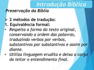 Preservação da Bíblia
Introdução Bíblica
 2 métodos de tradução:
1. Equivalência formal:
• Respeita a forma do texto original,
conservando a ordem das palavras,
traduzindo verbos por verbos,
substantivos por substantivos e assim por
diante.
• Utiliza linguagem erudita e deixa a cargo
do leitor o entendimento final.
 
