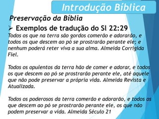 Preservação da Bíblia
Introdução Bíblica
 Exemplos de tradução do Sl 22:29
Todos os que na terra são gordos comerão e adorarão, e
todos os que descem ao pó se prostrarão perante ele; e
nenhum poderá reter viva a sua alma. Almeida Corrigida
Fiel.
Todos os opulentos da terra hão de comer e adorar, e todos
os que descem ao pó se prostrarão perante ele, até aquele
que não pode preservar a própria vida. Almeida Revista e
Atualizada.
Todos os poderosos da terra comerão e adorarão, e todos os
que descem ao pó se prostrarão perante ele, os que não
podem preservar a vida. Almeida Século 21
 