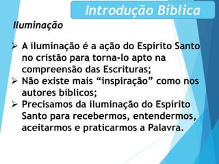 Iluminação
Introdução Bíblica
 A iluminação é a ação do Espírito Santo
no cristão para torna-lo apto na
compreensão das Escrituras;
 Não existe mais “inspiração” como nos
autores bíblicos;
 Precisamos da iluminação do Espírito
Santo para recebermos, entendermos,
aceitarmos e praticarmos a Palavra.
 