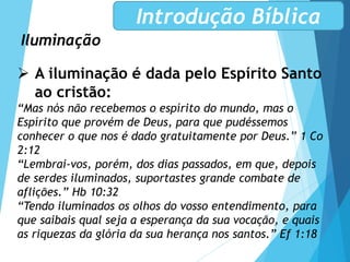 Iluminação
Introdução Bíblica
 A iluminação é dada pelo Espírito Santo
ao cristão:
“Mas nós não recebemos o espírito do mundo, mas o
Espírito que provém de Deus, para que pudéssemos
conhecer o que nos é dado gratuitamente por Deus.” 1 Co
2:12
“Lembrai-vos, porém, dos dias passados, em que, depois
de serdes iluminados, suportastes grande combate de
aflições.” Hb 10:32
“Tendo iluminados os olhos do vosso entendimento, para
que saibais qual seja a esperança da sua vocação, e quais
as riquezas da glória da sua herança nos santos.” Ef 1:18
 
