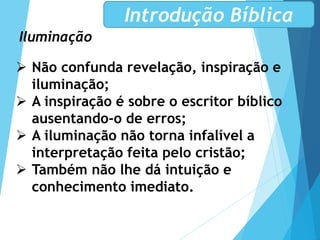 Iluminação
Introdução Bíblica
 Não confunda revelação, inspiração e
iluminação;
 A inspiração é sobre o escritor bíblico
ausentando-o de erros;
 A iluminação não torna infalível a
interpretação feita pelo cristão;
 Também não lhe dá intuição e
conhecimento imediato.
 