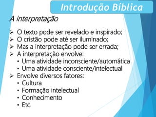 A interpretação
 O texto pode ser revelado e inspirado;
 O cristão pode até ser iluminado;
 Mas a interpretação pode ser errada;
 A interpretação envolve:
• Uma atividade inconsciente/automática
• Uma atividade consciente/intelectual
 Envolve diversos fatores:
• Cultura
• Formação intelectual
• Conhecimento
• Etc.
Introdução Bíblica
 