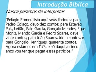 Nunca paramos de interpretar
“Pelágio Romeu lista aqui seus fiadores: para
Pedro Colaço, devo dez contos; para Estevão
Pais, Leitão, Paio Garcia, Gonçalo Mendes, Egas
Moniz, Mendo Garcia e Pedro Soares, deve
vinte contos; para João Soares, trinta contos, e
para Gonçalo Henriques, quarenta contos.
Agora estamos em 1175, e só daqui a cinco
anos vou ter que pagar esses patrícios!”
Introdução Bíblica
 