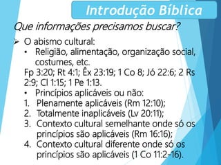 Que informações precisamos buscar?
 O abismo cultural:
• Religião, alimentação, organização social,
costumes, etc.
Fp 3:20; Rt 4:1; Êx 23:19; 1 Co 8; Jó 22:6; 2 Rs
2:9; Cl 1:15; 1 Pe 1:13.
• Princípios aplicáveis ou não:
1. Plenamente aplicáveis (Rm 12:10);
2. Totalmente inaplicáveis (Lv 20:11);
3. Contexto cultural semelhante onde só os
princípios são aplicáveis (Rm 16:16);
4. Contexto cultural diferente onde só os
princípios são aplicáveis (1 Co 11:2-16).
Introdução Bíblica
 