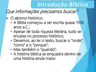 Que informações precisamos buscar?
 O abismo histórico:
• A Bíblia começou a ser escrita quase 1500
anos a.C.;
• Apesar de toda riqueza literária, tudo se
encaixa no processo histórico;
• Devemos, ao ler o texto, buscar o “onde”,
“como” e o “porque”;
• Mas também o “quando”;
• A história bíblica se enquadra dentro de
uma história ainda maior.
Introdução Bíblica
 