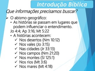 Que informações precisamos buscar?
 O abismo geográfico:
• As histórias se passam em lugares que
podem influenciar o entendimento.
Jo 4:4; Ap 3:16; Mt 5:22
• A histórias acontecem:
 Nos desertos (Nm 10:12)
 Nos vales (Jo 3:15)
 Nas cidades (Jr 33:13)
 Nos campos (Nm 21:20)
 Nos montes (Sl 125:1)
 Nos rios (Mt 3:6)
 Nos mares (Mt 4:18)
Introdução Bíblica
 