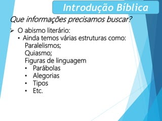 Que informações precisamos buscar?
 O abismo literário:
• Ainda temos várias estruturas como:
Paralelismos;
Quiasmo;
Figuras de linguagem
• Parábolas
• Alegorias
• Tipos
• Etc.
Introdução Bíblica
 