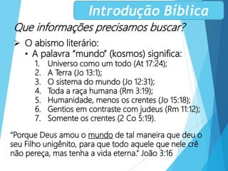 Que informações precisamos buscar?
 O abismo literário:
• A palavra “mundo” (kosmos) significa:
1. Universo como um todo (At 17:24);
2. A Terra (Jo 13:1);
3. O sistema do mundo (Jo 12:31);
4. Toda a raça humana (Rm 3:19);
5. Humanidade, menos os crentes (Jo 15:18);
6. Gentios em contraste com judeus (Rm 11:12);
7. Somente os crentes (2 Co 5:19).
Introdução Bíblica
“Porque Deus amou o mundo de tal maneira que deu o
seu Filho unigênito, para que todo aquele que nele crê
não pereça, mas tenha a vida eterna.” João 3:16
 