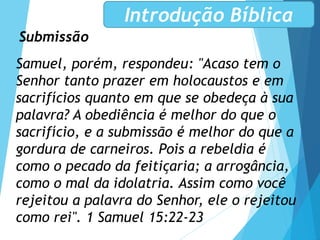 Submissão
Introdução Bíblica
Samuel, porém, respondeu: "Acaso tem o
Senhor tanto prazer em holocaustos e em
sacrifícios quanto em que se obedeça à sua
palavra? A obediência é melhor do que o
sacrifício, e a submissão é melhor do que a
gordura de carneiros. Pois a rebeldia é
como o pecado da feitiçaria; a arrogância,
como o mal da idolatria. Assim como você
rejeitou a palavra do Senhor, ele o rejeitou
como rei". 1 Samuel 15:22-23
 