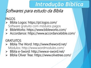 Softwares para estudo da Bíblia
PAGOS
 Bíblia Logos: https://pt.logos.com/
Software gratuito com módulos pagos
 BibleWorks: https://www.bibleworks.com/
 Accordance: https://www.accordancebible.com/
GRATUITOS
 Bíblia The Word: http://www.theword.net/
Módulos: http://www.wordmodules.com/
 Bíblia e-Sword: http://www.e-sword.net/
 Bíblia Oliver Tree: https://www.olivetree.com/
Introdução Bíblica
 