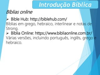 Bíblias online
 Bible Hub: http://biblehub.com/
Bíblias em grego, hebraico, interlinear e notas de
Strong.
 Bíblia Online: https://www.bibliaonline.com.br/
Várias versões, incluindo português, inglês, grego e
hebraico.
Introdução Bíblica
 
