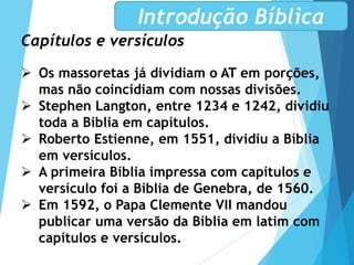 Capítulos e versículos
 Os massoretas já dividiam o AT em porções,
mas não coincidiam com nossas divisões.
 Stephen Langton, entre 1234 e 1242, dividiu
toda a Bíblia em capítulos.
 Roberto Estienne, em 1551, dividiu a Bíblia
em versículos.
 A primeira Bíblia impressa com capítulos e
versículo foi a Bíblia de Genebra, de 1560.
 Em 1592, o Papa Clemente VII mandou
publicar uma versão da Bíblia em latim com
capítulos e versículos.
Introdução Bíblica
 