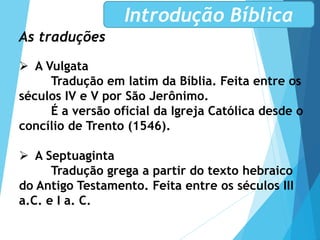 As traduções
 A Vulgata
Tradução em latim da Bíblia. Feita entre os
séculos IV e V por São Jerônimo.
É a versão oficial da Igreja Católica desde o
concílio de Trento (1546).
 A Septuaginta
Tradução grega a partir do texto hebraico
do Antigo Testamento. Feita entre os séculos III
a.C. e I a. C.
Introdução Bíblica
 