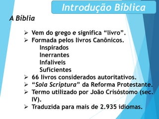 A Bíblia
 Vem do grego e significa “livro”.
 Formada pelos livros Canônicos.
Inspirados
Inerrantes
Infalíveis
Suficientes
 66 livros considerados autoritativos.
 “Sola Scriptura” da Reforma Protestante.
 Termo utilizado por João Crisóstomo (sec.
IV).
 Traduzida para mais de 2.935 idiomas.
Introdução Bíblica
 