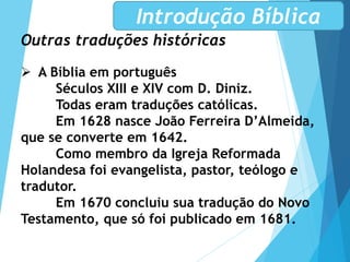 Outras traduções históricas
 A Bíblia em português
Séculos XIII e XIV com D. Diniz.
Todas eram traduções católicas.
Em 1628 nasce João Ferreira D’Almeida,
que se converte em 1642.
Como membro da Igreja Reformada
Holandesa foi evangelista, pastor, teólogo e
tradutor.
Em 1670 concluiu sua tradução do Novo
Testamento, que só foi publicado em 1681.
Introdução Bíblica
 